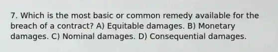 7. Which is the most basic or common remedy available for the breach of a contract? A) Equitable damages. B) Monetary damages. C) Nominal damages. D) Consequential damages.