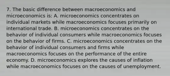 7. The basic difference between macroeconomics and microeconomics is: A. microeconomics concentrates on individual markets while macroeconomics focuses primarily on international trade. B. microeconomics concentrates on the behavior of individual consumers while macroeconomics focuses on the behavior of firms. C. microeconomics concentrates on the behavior of individual consumers and firms while macroeconomics focuses on the performance of the entire economy. D. microeconomics explores the causes of inflation while macroeconomics focuses on the causes of unemployment.