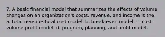 7. A basic financial model that summarizes the effects of volume changes on an organization's costs, revenue, and income is the a. total revenue-total cost model. b. break-even model. c. cost-volume-profit model. d. program, planning, and profit model.