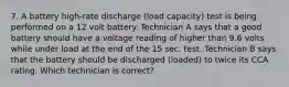 7. A battery high-rate discharge (load capacity) test is being performed on a 12 volt battery. Technician A says that a good battery should have a voltage reading of higher than 9.6 volts while under load at the end of the 15 sec. test. Technician B says that the battery should be discharged (loaded) to twice its CCA rating. Which technician is correct?