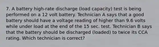 7. A battery high-rate discharge (load capacity) test is being performed on a 12 volt battery. Technician A says that a good battery should have a voltage reading of higher than 9.6 volts while under load at the end of the 15 sec. test. Technician B says that the battery should be discharged (loaded) to twice its CCA rating. Which technician is correct?