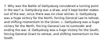 7. Why was the Battle of Gettysburg considered a turning point in the war? a. Gettysburg was a draw, and it kept border states out of the war, since there was no clear winner. b. Gettysburg was a huge victory for the North, forcing General Lee to retreat, and shifting momentum to the Union. c. Gettysburg was a huge victory for the North, forcing General Lee to surrender and ending the war. d. Gettysburg was a huge victory for the South, forcing General Grant to retreat, and shifting momentum to the South.