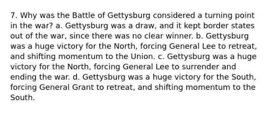 7. Why was the Battle of Gettysburg considered a turning point in the war? a. Gettysburg was a draw, and it kept border states out of the war, since there was no clear winner. b. Gettysburg was a huge victory for the North, forcing General Lee to retreat, and shifting momentum to the Union. c. Gettysburg was a huge victory for the North, forcing General Lee to surrender and ending the war. d. Gettysburg was a huge victory for the South, forcing General Grant to retreat, and shifting momentum to the South.