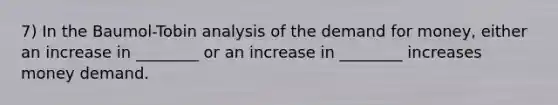 7) In the Baumol-Tobin analysis of <a href='https://www.questionai.com/knowledge/klIDlybqd8-the-demand-for-money' class='anchor-knowledge'>the demand for money</a>, either an increase in ________ or an increase in ________ increases money demand.