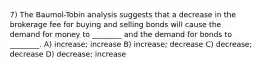 7) The Baumol-Tobin analysis suggests that a decrease in the brokerage fee for buying and selling bonds will cause the demand for money to ________ and the demand for bonds to ________. A) increase; increase B) increase; decrease C) decrease; decrease D) decrease; increase