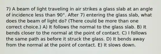 7) A beam of light traveling in air strikes a glass slab at an angle of incidence less than 90°. After 7) entering the glass slab, what does the beam of light do? (There could be more than one correct choice.) A) It follows the normal to the glass slab. B) It bends closer to the normal at the point of contact. C) I follows the same path as before it struck the glass. D) It bends away from the normal at the point of contact. E) It slows down.