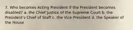 7. Who becomes Acting President if the President becomes disabled? a. the Chief Justice of the Supreme Court b. the President's Chief of Staff c. the Vice President d. the Speaker of the House