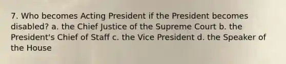 7. Who becomes Acting President if the President becomes disabled? a. the Chief Justice of the Supreme Court b. the President's Chief of Staff c. the Vice President d. the Speaker of the House