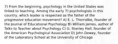 7) From the beginning, psychology in the United States was linked to teaching. Among the early 7) psychologists in this country, which leader is respected as the father of the progressive education movement? A) E. L. Thorndike, founder of the Journal of Educational Psychology B) William James, author of Talks to Teacher about Psychology C) G. Stanley Hall, founder of the American Psychological Association D) John Dewey, founder of the Laboratory School at the University of Chicago