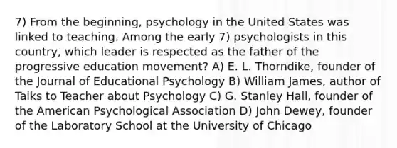 7) From the beginning, psychology in the United States was linked to teaching. Among the early 7) psychologists in this country, which leader is respected as the father of the progressive education movement? A) E. L. Thorndike, founder of the Journal of Educational Psychology B) William James, author of Talks to Teacher about Psychology C) G. Stanley Hall, founder of the American Psychological Association D) John Dewey, founder of the Laboratory School at the University of Chicago