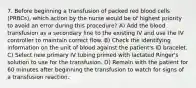 7. Before beginning a transfusion of packed red blood cells (PRBCs), which action by the nurse would be of highest priority to avoid an error during this procedure? A) Add the blood transfusion as a secondary line to the existing IV and use the IV controller to maintain correct flow. B) Check the identifying information on the unit of blood against the patient's ID bracelet. C) Select new primary IV tubing primed with lactated Ringer's solution to use for the transfusion. D) Remain with the patient for 60 minutes after beginning the transfusion to watch for signs of a transfusion reaction.