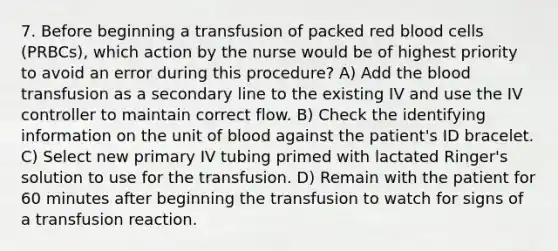 7. Before beginning a transfusion of packed red blood cells (PRBCs), which action by the nurse would be of highest priority to avoid an error during this procedure? A) Add the blood transfusion as a secondary line to the existing IV and use the IV controller to maintain correct flow. B) Check the identifying information on the unit of blood against the patient's ID bracelet. C) Select new primary IV tubing primed with lactated Ringer's solution to use for the transfusion. D) Remain with the patient for 60 minutes after beginning the transfusion to watch for signs of a transfusion reaction.