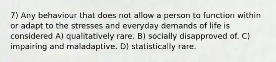 7) Any behaviour that does not allow a person to function within or adapt to the stresses and everyday demands of life is considered A) qualitatively rare. B) socially disapproved of. C) impairing and maladaptive. D) statistically rare.