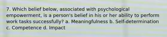 7. Which belief below, associated with psychological empowerment, is a person's belief in his or her ability to perform work tasks successfully? a. Meaningfulness b. Self-determination c. Competence d. Impact