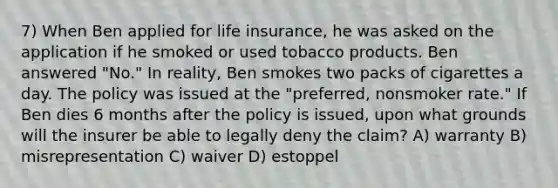 7) When Ben applied for life insurance, he was asked on the application if he smoked or used tobacco products. Ben answered "No." In reality, Ben smokes two packs of cigarettes a day. The policy was issued at the "preferred, nonsmoker rate." If Ben dies 6 months after the policy is issued, upon what grounds will the insurer be able to legally deny the claim? A) warranty B) misrepresentation C) waiver D) estoppel