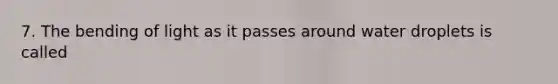 7. The bending of light as it passes around water droplets is called