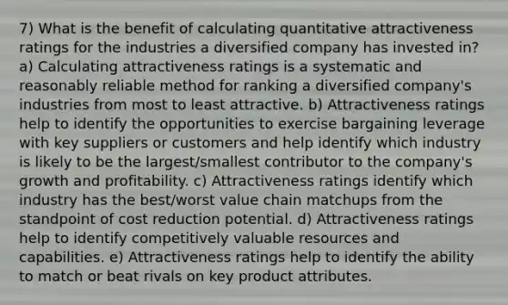 7) What is the benefit of calculating quantitative attractiveness ratings for the industries a diversified company has invested in? a) Calculating attractiveness ratings is a systematic and reasonably reliable method for ranking a diversified company's industries from most to least attractive. b) Attractiveness ratings help to identify the opportunities to exercise bargaining leverage with key suppliers or customers and help identify which industry is likely to be the largest/smallest contributor to the company's growth and profitability. c) Attractiveness ratings identify which industry has the best/worst value chain matchups from the standpoint of cost reduction potential. d) Attractiveness ratings help to identify competitively valuable resources and capabilities. e) Attractiveness ratings help to identify the ability to match or beat rivals on key product attributes.