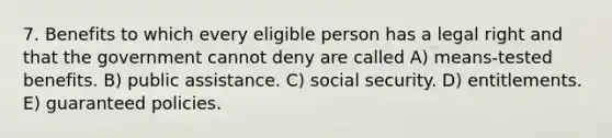 7. Benefits to which every eligible person has a legal right and that the government cannot deny are called A) means-tested benefits. B) public assistance. C) social security. D) entitlements. E) guaranteed policies.