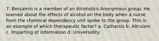 7. Benjamin is a member of an Alcoholics Anonymous group. He learned about the effects of alcohol on the body when a nurse from the chemical dependency unit spoke to the group. This is an example of which therapeutic factor? a. Catharsis b. Altruism c. Imparting of information d. Universality