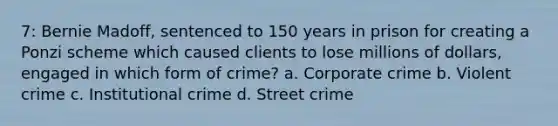 7: Bernie Madoff, sentenced to 150 years in prison for creating a Ponzi scheme which caused clients to lose millions of dollars, engaged in which form of crime? a. Corporate crime b. Violent crime c. Institutional crime d. Street crime