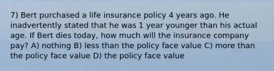 7) Bert purchased a life insurance policy 4 years ago. He inadvertently stated that he was 1 year younger than his actual age. If Bert dies today, how much will the insurance company pay? A) nothing B) less than the policy face value C) more than the policy face value D) the policy face value