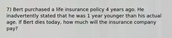 7) Bert purchased a life insurance policy 4 years ago. He inadvertently stated that he was 1 year younger than his actual age. If Bert dies today, how much will the insurance company pay?