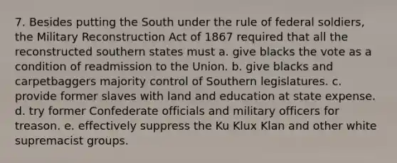 7. Besides putting the South under the rule of federal soldiers, the Military Reconstruction Act of 1867 required that all the reconstructed southern states must a. give blacks the vote as a condition of readmission to the Union. b. give blacks and carpetbaggers majority control of Southern legislatures. c. provide former slaves with land and education at state expense. d. try former Confederate officials and military officers for treason. e. effectively suppress the Ku Klux Klan and other white supremacist groups.