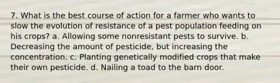 7. What is the best course of action for a farmer who wants to slow the evolution of resistance of a pest population feeding on his crops? a. Allowing some nonresistant pests to survive. b. Decreasing the amount of pesticide, but increasing the concentration. c. Planting genetically modified crops that make their own pesticide. d. Nailing a toad to the barn door.