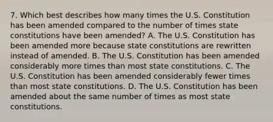 7. Which best describes how many times the U.S. Constitution has been amended compared to the number of times state constitutions have been amended? A. The U.S. Constitution has been amended more because state constitutions are rewritten instead of amended. B. The U.S. Constitution has been amended considerably more times than most state constitutions. C. The U.S. Constitution has been amended considerably fewer times than most state constitutions. D. The U.S. Constitution has been amended about the same number of times as most state constitutions.