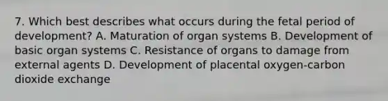 7. Which best describes what occurs during the fetal period of development? A. Maturation of organ systems B. Development of basic organ systems C. Resistance of organs to damage from external agents D. Development of placental oxygen-carbon dioxide exchange