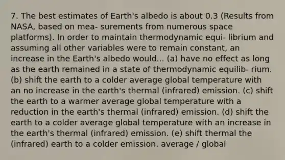 7. The best estimates of Earth's albedo is about 0.3 (Results from NASA, based on mea- surements from numerous space platforms). In order to maintain thermodynamic equi- librium and assuming all other variables were to remain constant, an increase in the Earth's albedo would... (a) have no effect as long as the earth remained in a state of thermodynamic equilib- rium. (b) shift the earth to a colder average global temperature with an no increase in the earth's thermal (infrared) emission. (c) shift the earth to a warmer average global temperature with a reduction in the earth's thermal (infrared) emission. (d) shift the earth to a colder average global temperature with an increase in the earth's thermal (infrared) emission. (e) shift thermal the (infrared) earth to a colder emission. average / global