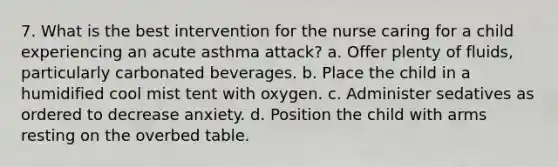 7. What is the best intervention for the nurse caring for a child experiencing an acute asthma attack? a. Offer plenty of fluids, particularly carbonated beverages. b. Place the child in a humidified cool mist tent with oxygen. c. Administer sedatives as ordered to decrease anxiety. d. Position the child with arms resting on the overbed table.