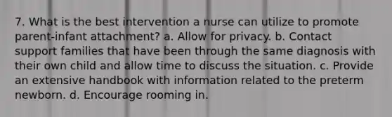 7. What is the best intervention a nurse can utilize to promote parent-infant attachment? a. Allow for privacy. b. Contact support families that have been through the same diagnosis with their own child and allow time to discuss the situation. c. Provide an extensive handbook with information related to the preterm newborn. d. Encourage rooming in.