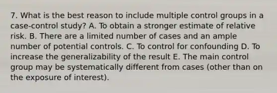 7. What is the best reason to include multiple control groups in a case-control study? A. To obtain a stronger estimate of relative risk. B. There are a limited number of cases and an ample number of potential controls. C. To control for confounding D. To increase the generalizability of the result E. The main control group may be systematically different from cases (other than on the exposure of interest).