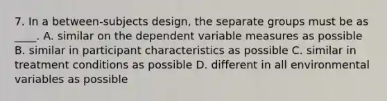 7. In a between-subjects design, the separate groups must be as ____. A. similar on the dependent variable measures as possible B. similar in participant characteristics as possible C. similar in treatment conditions as possible D. different in all environmental variables as possible