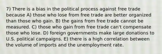 7) There is a bias in the political process against free trade because A) those who lose from free trade are better organized than those who gain. B) the gains from free trade cannot be measured. C) those who gain from free trade can't compensate those who lose. D) foreign governments make large donations to U.S. political campaigns. E) there is a high correlation between the volume of imports and the unemployment rate.