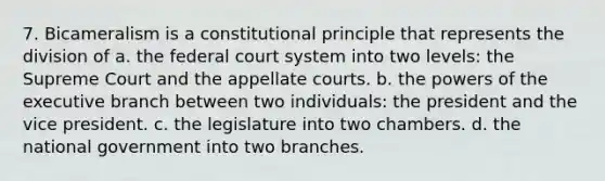 7. Bicameralism is a constitutional principle that represents the division of a. the federal court system into two levels: the Supreme Court and the appellate courts. b. the powers of the executive branch between two individuals: the president and the vice president. c. the legislature into two chambers. d. the national government into two branches.