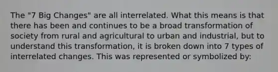 The "7 Big Changes" are all interrelated. What this means is that there has been and continues to be a broad transformation of society from rural and agricultural to urban and industrial, but to understand this transformation, it is broken down into 7 types of interrelated changes. This was represented or symbolized by: