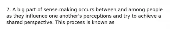 7. A big part of sense-making occurs between and among people as they influence one another's perceptions and try to achieve a shared perspective. This process is known as