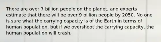 There are over 7 billion people on the planet, and experts estimate that there will be over 9 billion people by 2050. No one is sure what the carrying capacity is of the Earth in terms of human population, but if we overshoot the carrying capacity, the human population will crash.