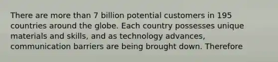 There are <a href='https://www.questionai.com/knowledge/keWHlEPx42-more-than' class='anchor-knowledge'>more than</a> 7 billion potential customers in 195 countries around the globe. Each country possesses unique materials and skills, and as technology advances, communication barriers are being brought down. Therefore