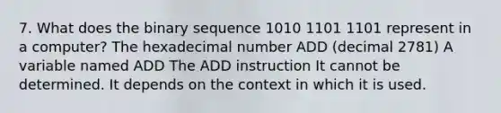 7. What does the binary sequence 1010 1101 1101 represent in a computer? The hexadecimal number ADD (decimal 2781) A variable named ADD The ADD instruction It cannot be determined. It depends on the context in which it is used.