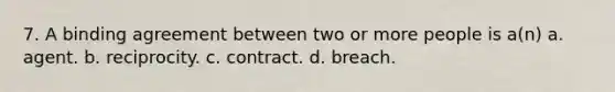 7. A binding agreement between two or more people is a(n) a. agent. b. reciprocity. c. contract. d. breach.