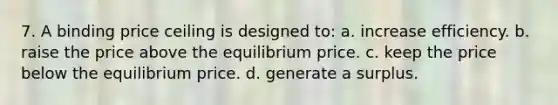 7. A binding price ceiling is designed to: a. increase efficiency. b. raise the price above the equilibrium price. c. keep the price below the equilibrium price. d. generate a surplus.