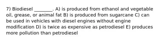 7) Biodiesel ________. A) is produced from ethanol and vegetable oil, grease, or animal fat B) is produced from sugarcane C) can be used in vehicles with diesel engines without engine modification D) is twice as expensive as petrodiesel E) produces more pollution than petrodiesel