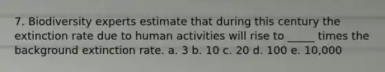 7. Biodiversity experts estimate that during this century the extinction rate due to human activities will rise to _____ times the background extinction rate. a. 3 b. 10 c. 20 d. 100 e. 10,000