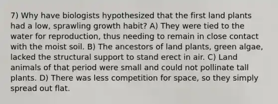 7) Why have biologists hypothesized that the first land plants had a low, sprawling growth habit? A) They were tied to the water for reproduction, thus needing to remain in close contact with the moist soil. B) The ancestors of land plants, green algae, lacked the structural support to stand erect in air. C) Land animals of that period were small and could not pollinate tall plants. D) There was less competition for space, so they simply spread out flat.