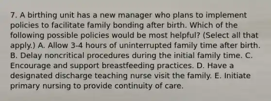 7. A birthing unit has a new manager who plans to implement policies to facilitate family bonding after birth. Which of the following possible policies would be most helpful? (Select all that apply.) A. Allow 3-4 hours of uninterrupted family time after birth. B. Delay noncritical procedures during the initial family time. C. Encourage and support breastfeeding practices. D. Have a designated discharge teaching nurse visit the family. E. Initiate primary nursing to provide continuity of care.