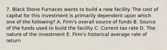 7. Black Stone Furnaces wants to build a new facility. The cost of capital for this investment is primarily dependent upon which one of the following? A. Firm's overall source of funds B. Source of the funds used to build the facility C. Current tax rate D. The nature of the investment E. Firm's historical average rate of return