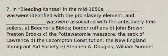 7. In "Bleeding Kansas" in the mid-1850s, ______________ was/were identified with the pro-slavery element, and _________________was/were associated with the antislavery free-soilers. a) Beecher's Bibles; border ruffians b) John Brown; Preston Brooks c) the Pottawatomie massacre; the sack of Lawrence d) the Lecompton Constitution; the New England Immigrant Aid Society e) Stephen A. Douglas; William Sumner